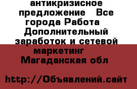антикризисное предложение - Все города Работа » Дополнительный заработок и сетевой маркетинг   . Магаданская обл.